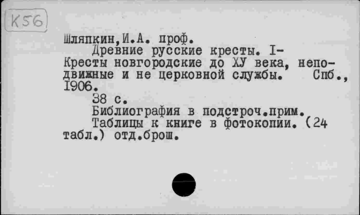 ﻿шляпкин,И.А. проф.
Древние русские кресты. I-Кресты новгородские до ХУ века, неподвижные и не церковной службы. Спб.,
38 с.
Библиография в подстроч.прим.
Таблицы к книге в фотокопии. (24 табл.) отд.брош.